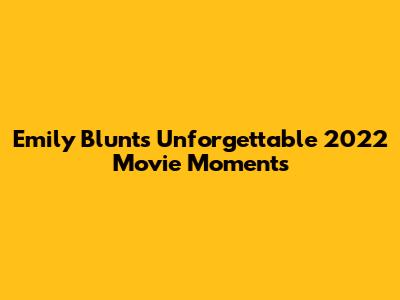 Emily Blunt's Unforgettable 2022 Movie Moments
