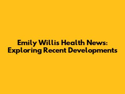 Emily Willis Health News: Exploring Recent Developments