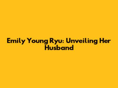 Emily Young Ryu: Unveiling Her Husband
