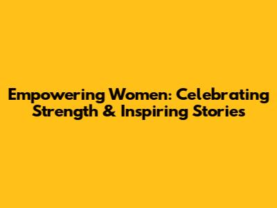 Empowering Women: Celebrating Strength & Inspiring Stories