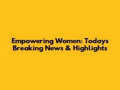 Empowering Women: Today's Breaking News & Highlights