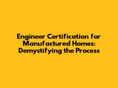 Engineer Certification for Manufactured Homes: Demystifying the Process