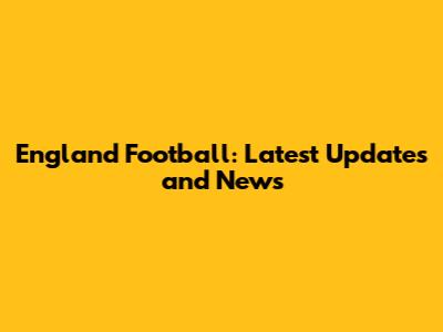 England Football: Latest Updates and News