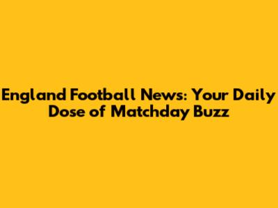England Football News: Your Daily Dose of Matchday Buzz