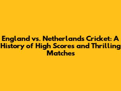 England vs. Netherlands Cricket: A History of High Scores and Thrilling Matches
