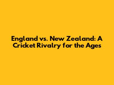 England vs. New Zealand: A Cricket Rivalry for the Ages