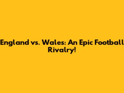 England vs. Wales: An Epic Football Rivalry!