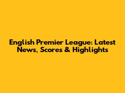 English Premier League: Latest News, Scores & Highlights