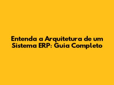 Entenda a Arquitetura de um Sistema ERP: Guia Completo