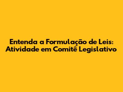 Entenda a Formulação de Leis: Atividade em Comitê Legislativo