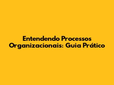 Entendendo Processos Organizacionais: Guia Prático