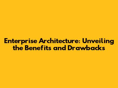 Enterprise Architecture: Unveiling the Benefits and Drawbacks