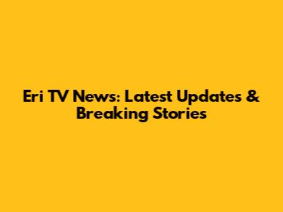 Eri TV News: Latest Updates & Breaking Stories