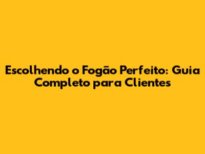 Escolhendo o Fogão Perfeito: Guia Completo para Clientes