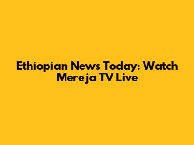Ethiopian News Today: Watch Mereja TV Live