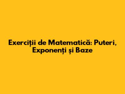 Exerciții de Matematică: Puteri, Exponenți și Baze