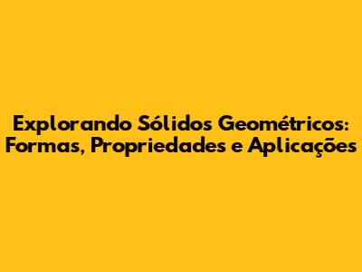 Explorando Sólidos Geométricos: Formas, Propriedades e Aplicações