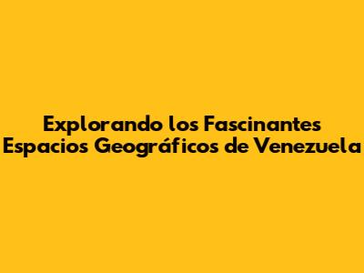 Explorando los Fascinantes Espacios Geográficos de Venezuela
