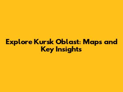 Explore Kursk Oblast: Maps and Key Insights