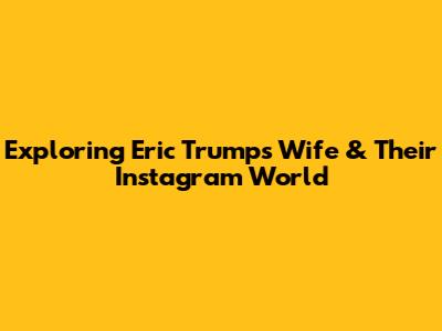 Exploring Eric Trump's Wife & Their Instagram World