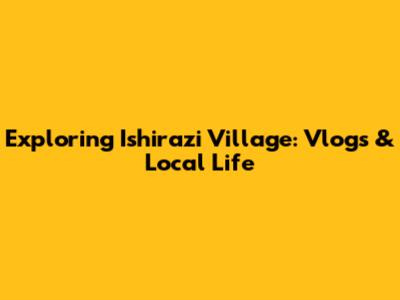 Exploring Ishirazi Village: Vlogs & Local Life