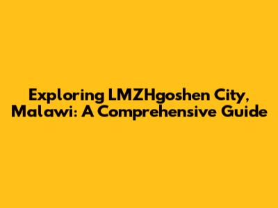 Exploring LMZHgoshen City, Malawi: A Comprehensive Guide