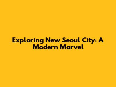 Exploring New Seoul City: A Modern Marvel
