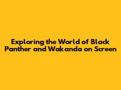 Exploring the World of Black Panther and Wakanda on Screen