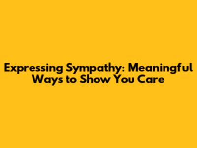 Expressing Sympathy: Meaningful Ways to Show You Care