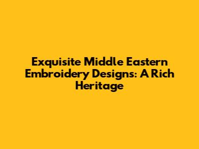 Exquisite Middle Eastern Embroidery Designs: A Rich Heritage