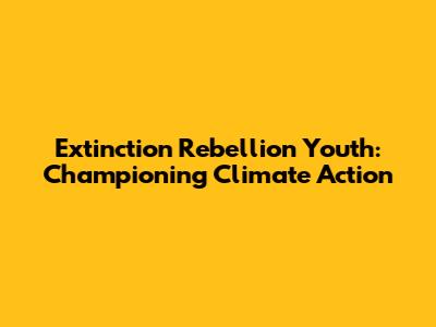Extinction Rebellion Youth: Championing Climate Action