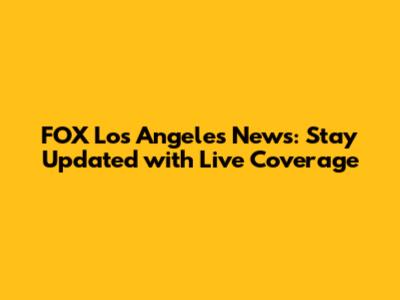 FOX Los Angeles News: Stay Updated with Live Coverage
