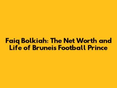Faiq Bolkiah: The Net Worth and Life of Brunei's Football Prince