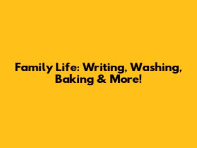 Family Life: Writing, Washing, Baking & More!