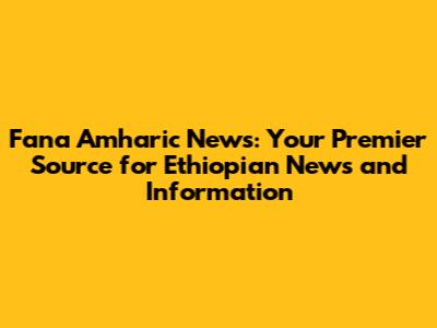 Fana Amharic News: Your Premier Source for Ethiopian News and Information