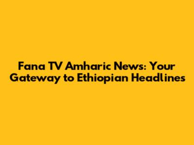 Fana TV Amharic News: Your Gateway to Ethiopian Headlines