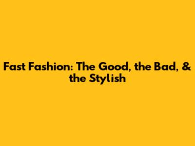 Fast Fashion: The Good, the Bad, & the Stylish