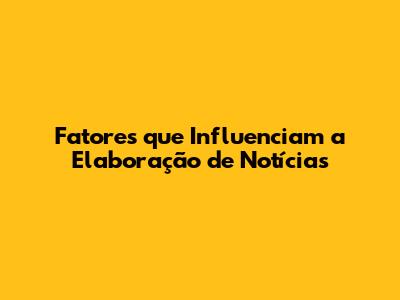 Fatores que Influenciam a Elaboração de Notícias