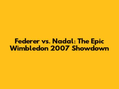 Federer vs. Nadal: The Epic Wimbledon 2007 Showdown