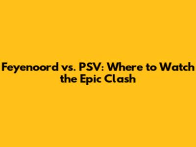 Feyenoord vs. PSV: Where to Watch the Epic Clash