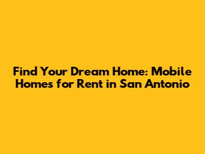 Find Your Dream Home: Mobile Homes for Rent in San Antonio