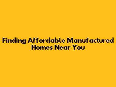 Finding Affordable Manufactured Homes Near You