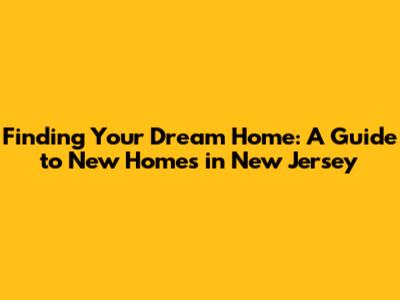 Finding Your Dream Home: A Guide to New Homes in New Jersey