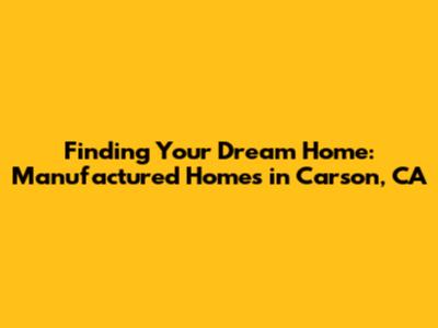 Finding Your Dream Home: Manufactured Homes in Carson, CA