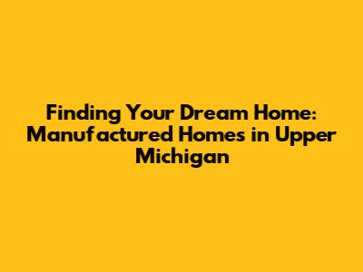 Finding Your Dream Home: Manufactured Homes in Upper Michigan