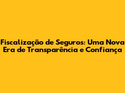 Fiscalização de Seguros: Uma Nova Era de Transparência e Confiança