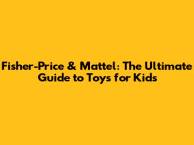 Fisher-Price & Mattel: The Ultimate Guide to Toys for Kids