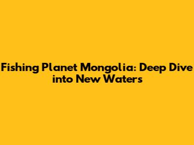 Fishing Planet Mongolia: Deep Dive into New Waters