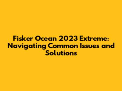 Fisker Ocean 2023 Extreme: Navigating Common Issues and Solutions