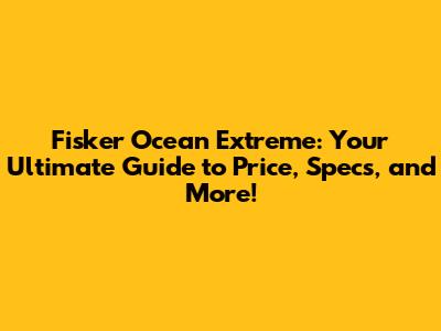 Fisker Ocean Extreme: Your Ultimate Guide to Price, Specs, and More!